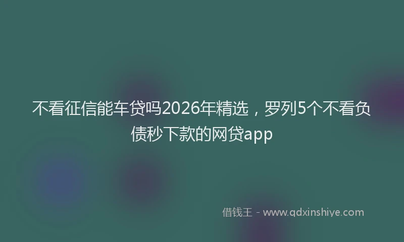 不看征信能车贷吗2026年精选，罗列5个不看负债秒下款的网贷app