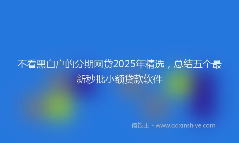 不看黑白户的分期网贷2025年精选,总结五个最新秒批小额贷款软件
