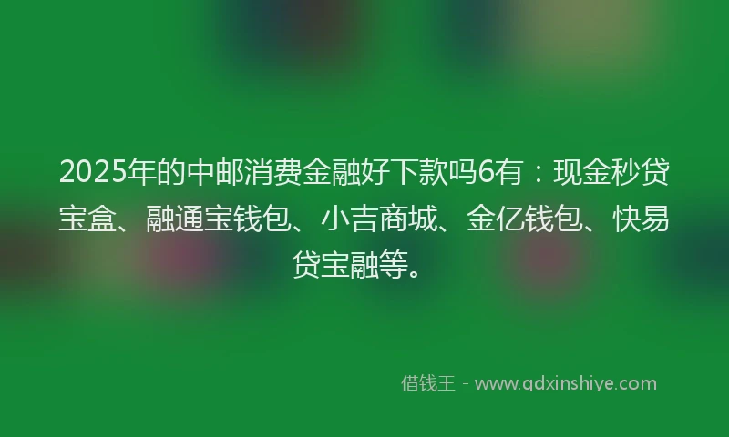 2025年的中邮消费金融好下款吗6有：现金秒贷宝盒、融通宝钱包、小吉商城、金亿钱包、快易贷宝融等。