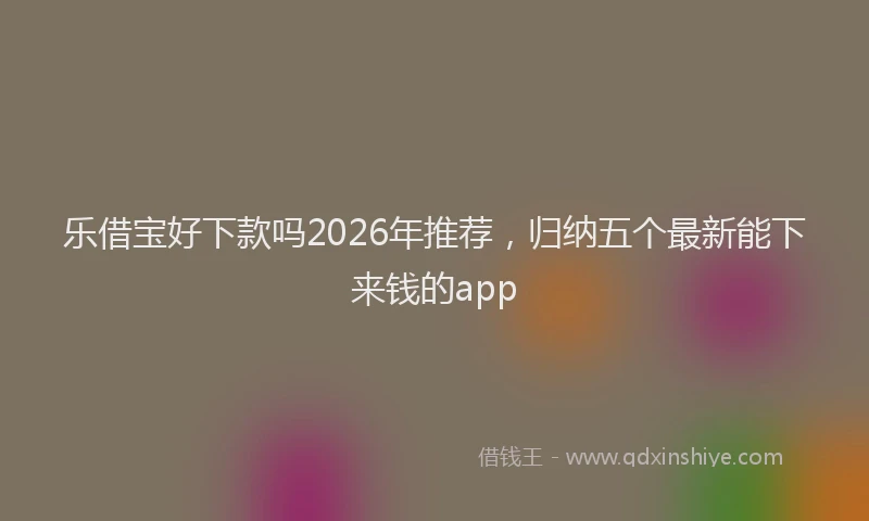 乐借宝好下款吗2026年推荐，归纳五个最新能下来钱的app