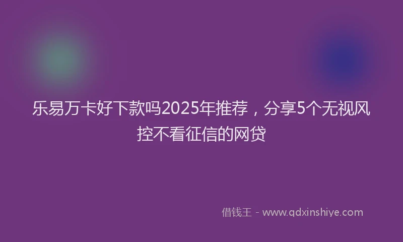乐易万卡好下款吗2025年推荐，分享5个无视风控不看征信的网贷