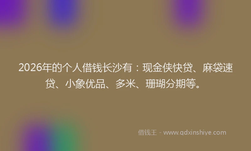 2026年的个人借钱长沙有：现金侠快贷、麻袋速贷、小象优品、多米、珊瑚分期等。