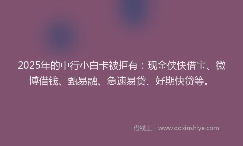 2025年的中行小白卡被拒有：现金侠快借宝、微博借钱、甄易融、急速易贷、好期快贷等。