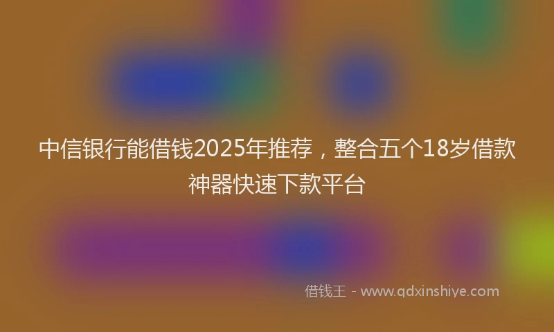 中信银行能借钱2025年推荐，整合五个18岁借款神器快速下款平台