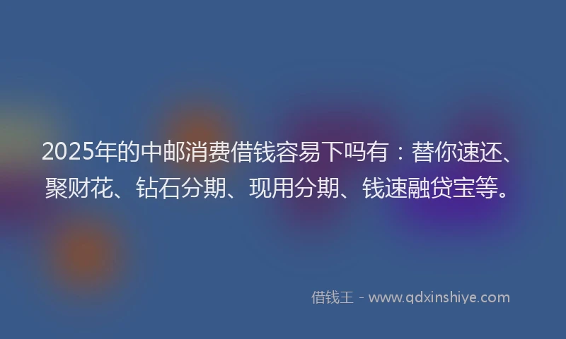 2025年的中邮消费借钱容易下吗有：替你速还、聚财花、钻石分期、现用分期、钱速融贷宝等。