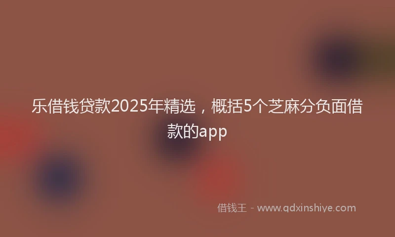 乐借钱贷款2025年精选，概括5个芝麻分负面借款的app