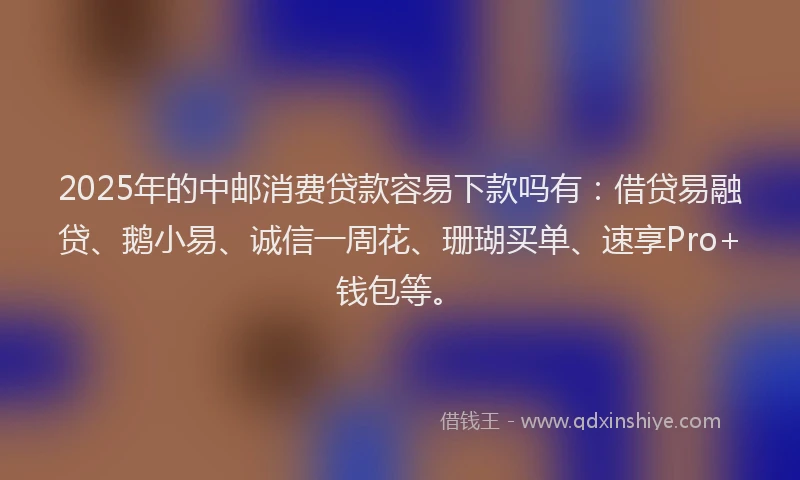 2025年的中邮消费贷款容易下款吗有：借贷易融贷、鹅小易、诚信一周花、珊瑚买单、速享Pro+钱包等。