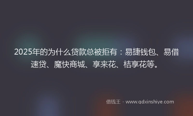2025年的为什么贷款总被拒有：易捷钱包、易借速贷、魔快商城、享来花、桔享花等。