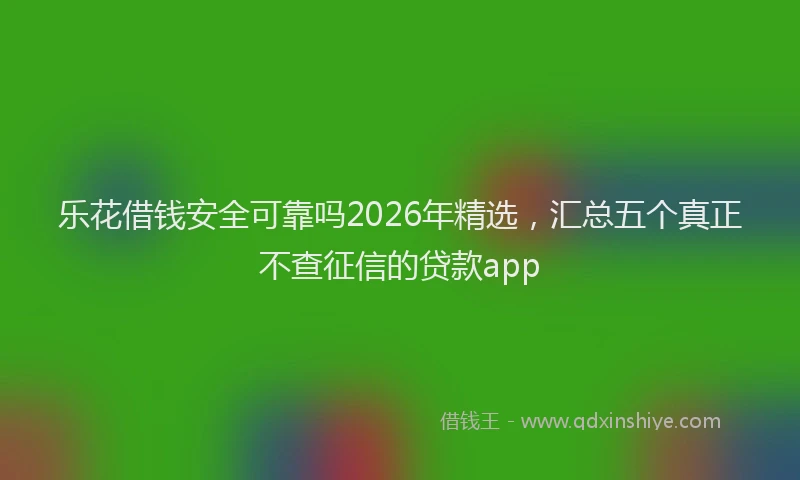 乐花借钱安全可靠吗2026年精选，汇总五个真正不查征信的贷款app