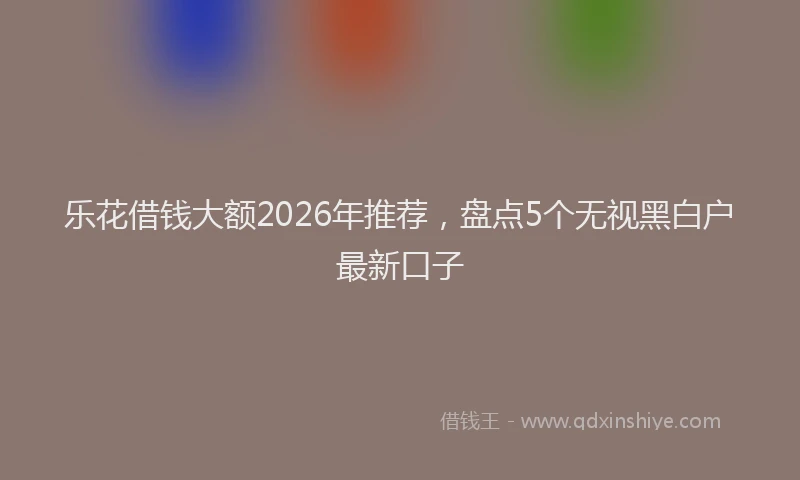 乐花借钱大额2026年推荐,盘点5个无视黑白户最新口子