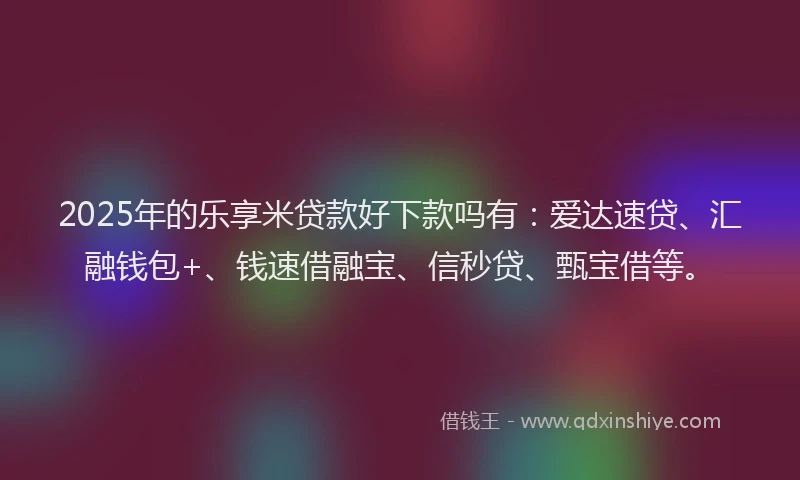 2025年的乐享米贷款好下款吗有：爱达速贷、汇融钱包+、钱速借融宝、信秒贷、甄宝借等。