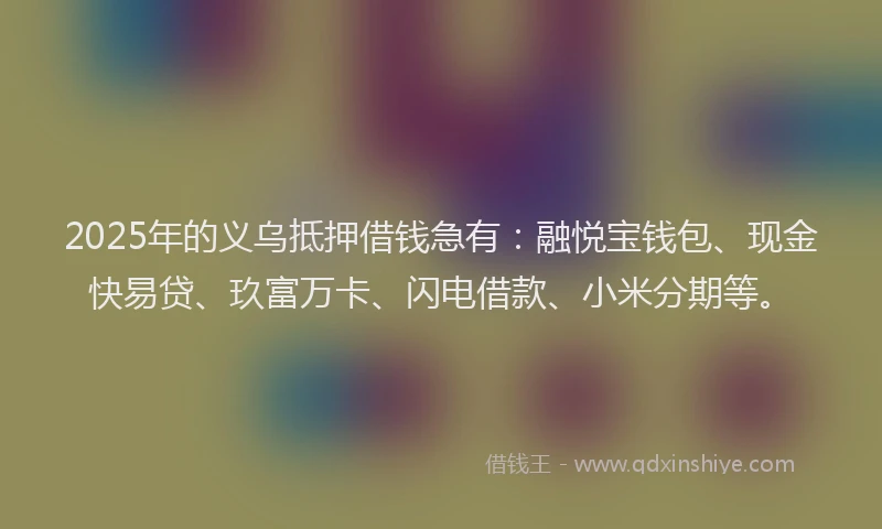 2025年的义乌抵押借钱急有：融悦宝钱包、现金快易贷、玖富万卡、闪电借款、小米分期等。