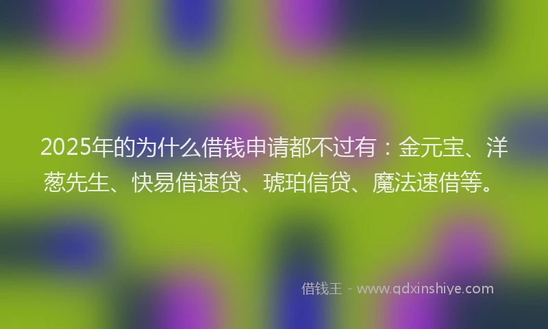 2025年的为什么借钱申请都不过有:金元宝、洋葱先生、快易借速贷、琥珀信贷、魔法速借等。