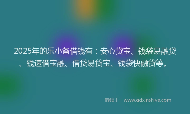2025年的乐小备借钱有：安心贷宝、钱袋易融贷、钱速借宝融、借贷易贷宝、钱袋快融贷等。