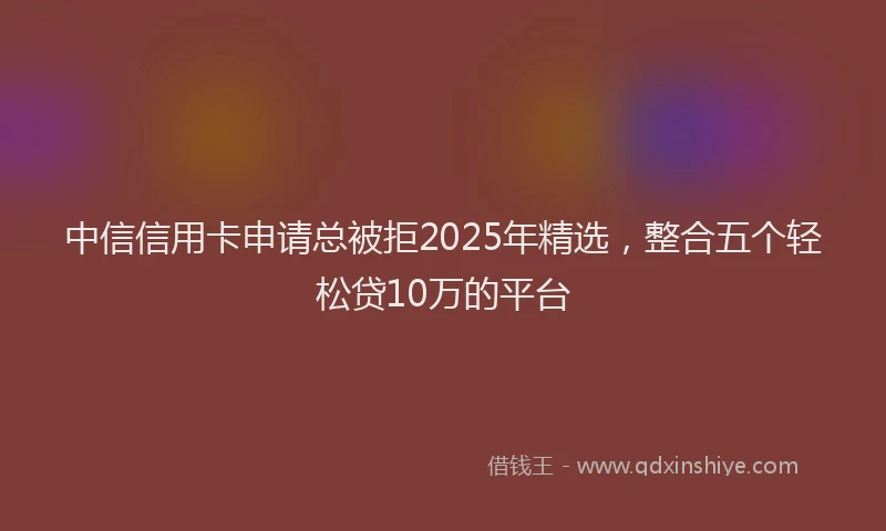 中信信用卡申请总被拒2025年精选，整合五个轻松贷10万的平台