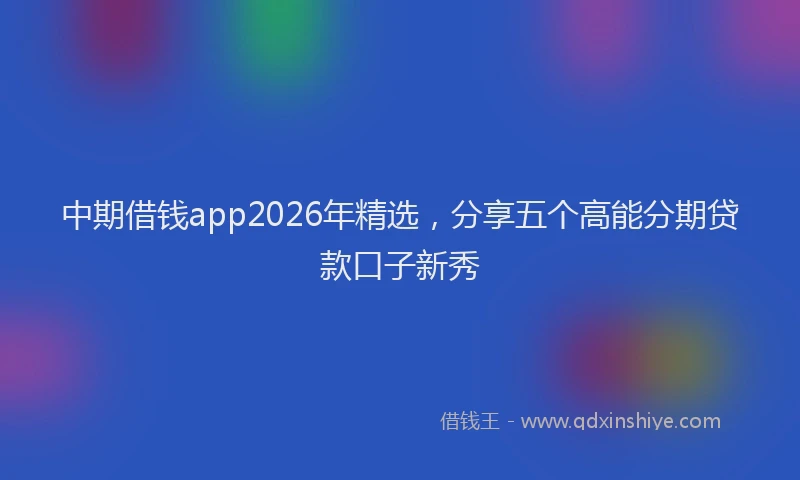 中期借钱app2026年精选，分享五个高能分期贷款口子新秀