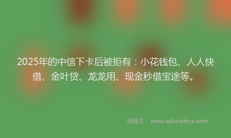 2025年的中信下卡后被拒有:小花钱包、人人快借、金叶贷、龙龙用、现金秒借宝途等。