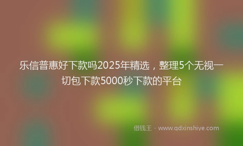 乐信普惠好下款吗2025年精选，整理5个无视一切包下款5000秒下款的平台