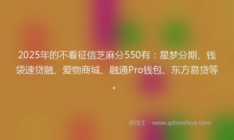 2025年的不看征信芝麻分550有：星梦分期、钱袋速贷融、爱物商城、融通Pro钱包、东方易贷等。