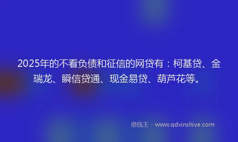 2025年的不看负债和征信的网贷有：柯基贷、金瑞龙、瞬信贷通、现金易贷、葫芦花等。