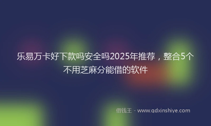 乐易万卡好下款吗安全吗2025年推荐，整合5个不用芝麻分能借的软件