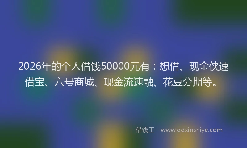 2026年的个人借钱50000元有：想借、现金侠速借宝、六号商城、现金流速融、花豆分期等。