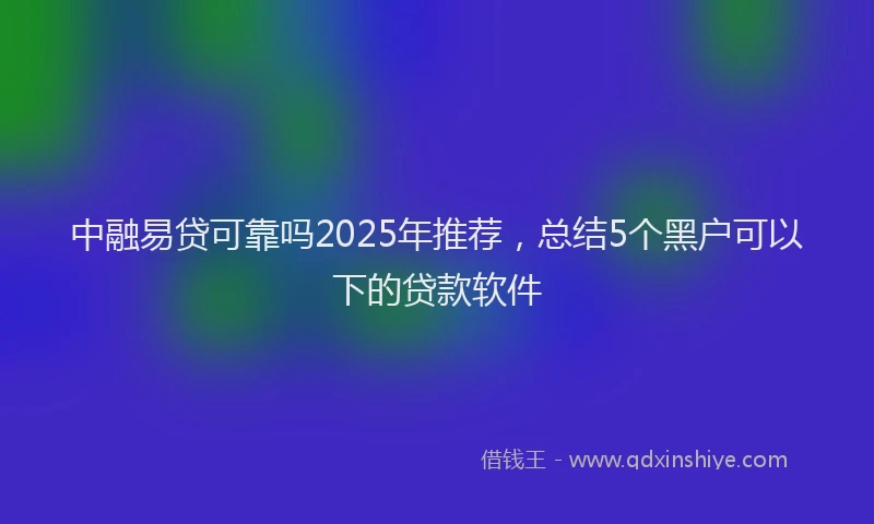 中融易贷可靠吗2025年推荐，总结5个黑户可以下的贷款软件