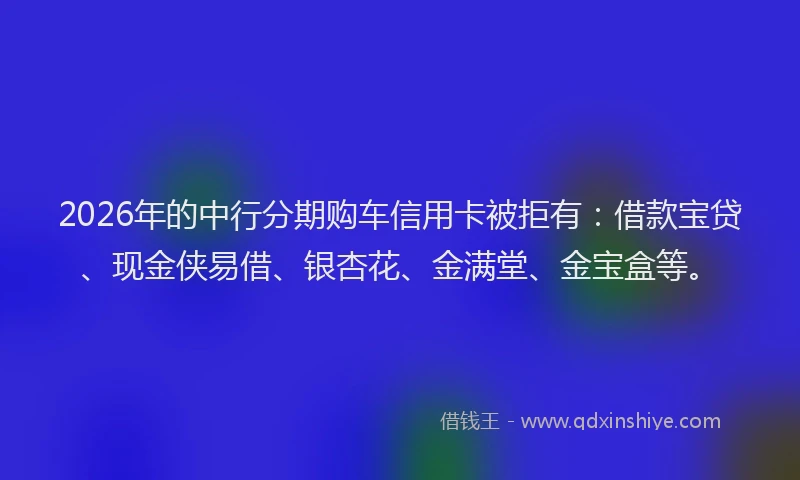 2026年的中行分期购车信用卡被拒有:借款宝贷、现金侠易借、银杏花、金满堂、金宝盒等。