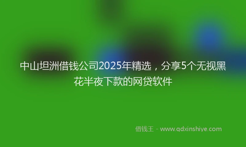 中山坦洲借钱公司2025年精选，分享5个无视黑花半夜下款的网贷软件