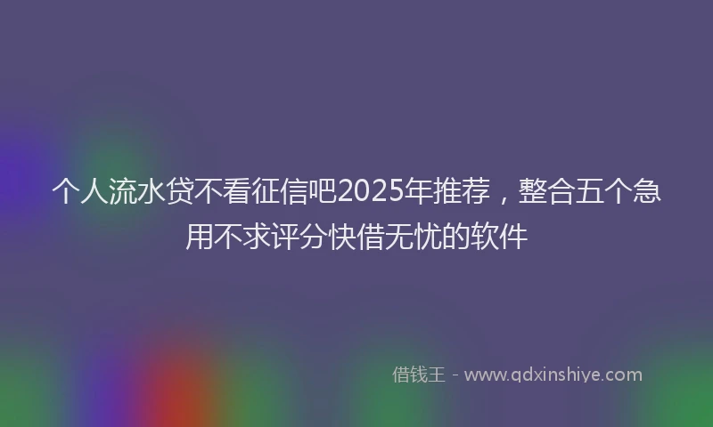 个人流水贷不看征信吧2025年推荐，整合五个急用不求评分快借无忧的软件