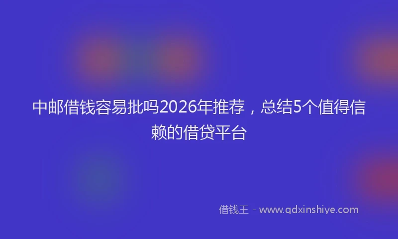 中邮借钱容易批吗2026年推荐，总结5个值得信赖的借贷平台