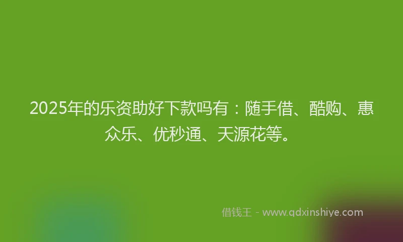 2025年的乐资助好下款吗有：随手借、酷购、惠众乐、优秒通、天源花等。