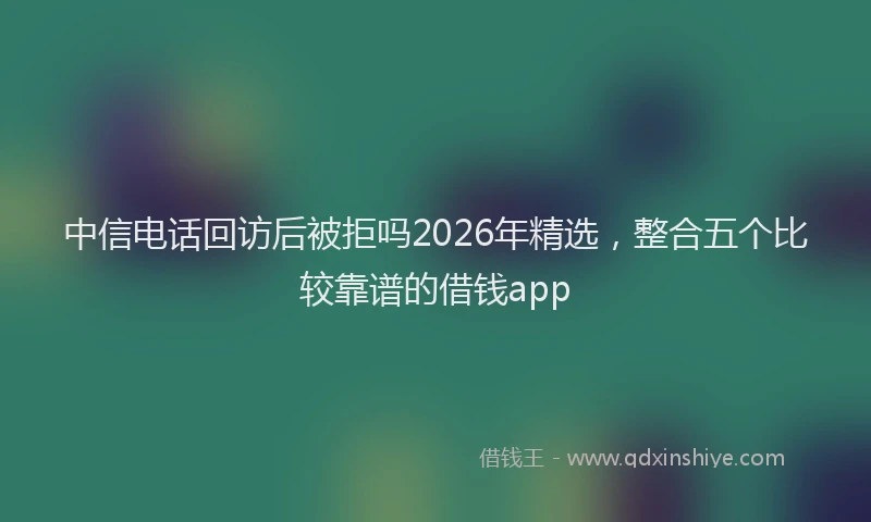 中信电话回访后被拒吗2026年精选，整合五个比较靠谱的借钱app
