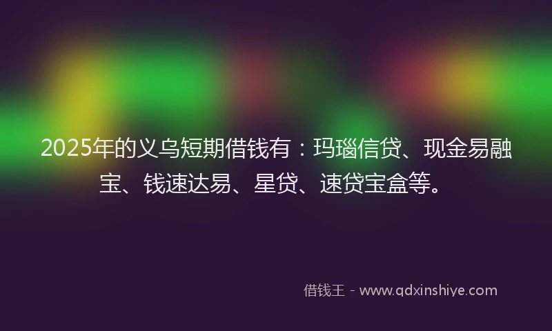 2025年的义乌短期借钱有：玛瑙信贷、现金易融宝、钱速达易、星贷、速贷宝盒等。