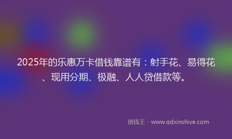 2025年的乐惠万卡借钱靠谱有：射手花、易得花、现用分期、极融、人人贷借款等。