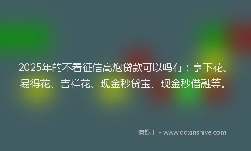 2025年的不看征信高炮贷款可以吗有:享下花、易得花、吉祥花、现金秒贷宝、现金秒借融等。