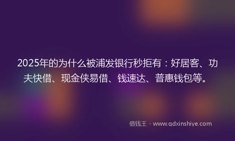 2025年的为什么被浦发银行秒拒有：好居客、功夫快借、现金侠易借、钱速达、普惠钱包等。