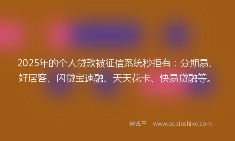 2025年的个人贷款被征信系统秒拒有：分期易、好居客、闪贷宝速融、天天花卡、快易贷融等。