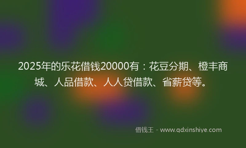 2025年的乐花借钱20000有:花豆分期、橙丰商城、人品借款、人人贷借款、省薪贷等。