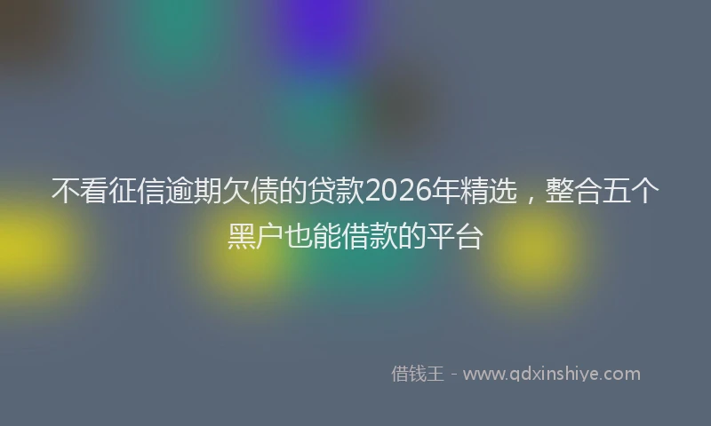 不看征信逾期欠债的贷款2026年精选，整合五个黑户也能借款的平台