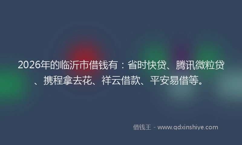 2026年的临沂市借钱有:省时快贷、腾讯微粒贷、携程拿去花、祥云借款、平安易借等。
