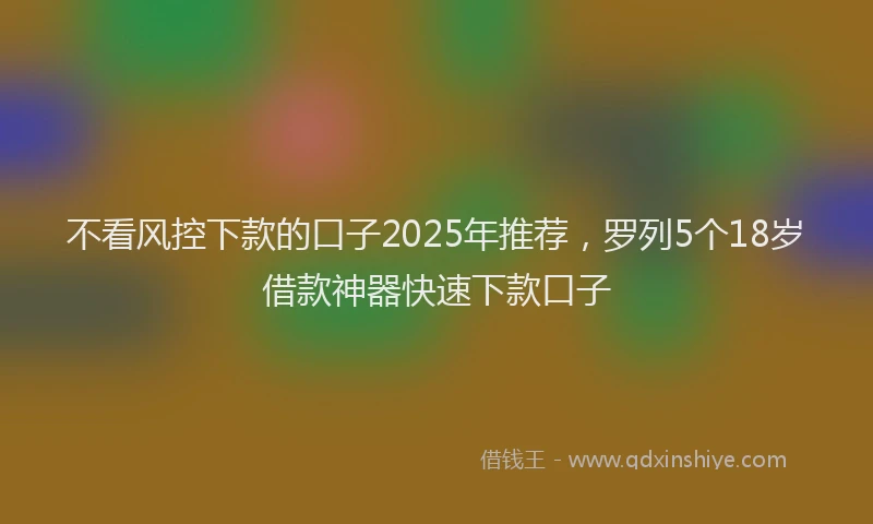 不看风控下款的口子2025年推荐，罗列5个18岁借款神器快速下款口子