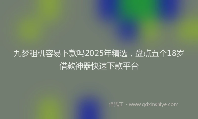 九梦租机容易下款吗2025年精选，盘点五个18岁借款神器快速下款平台