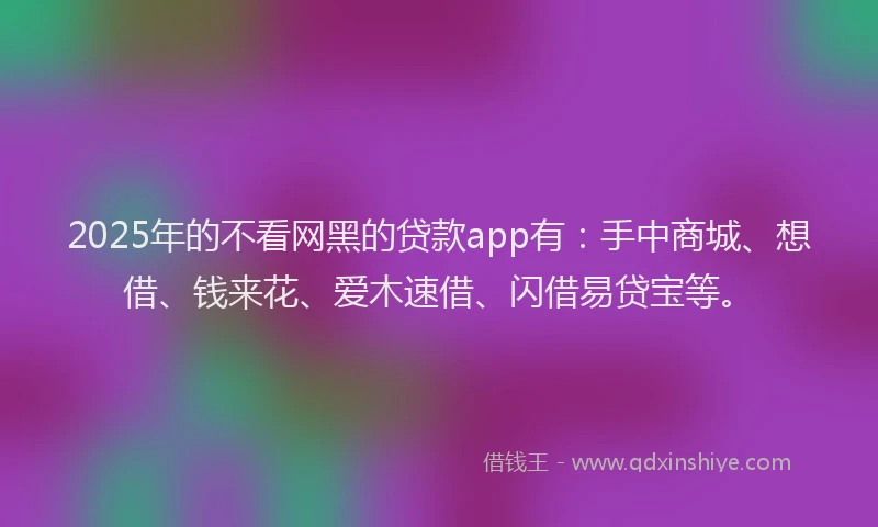 2025年的不看网黑的贷款app有：手中商城、想借、钱来花、爱木速借、闪借易贷宝等。