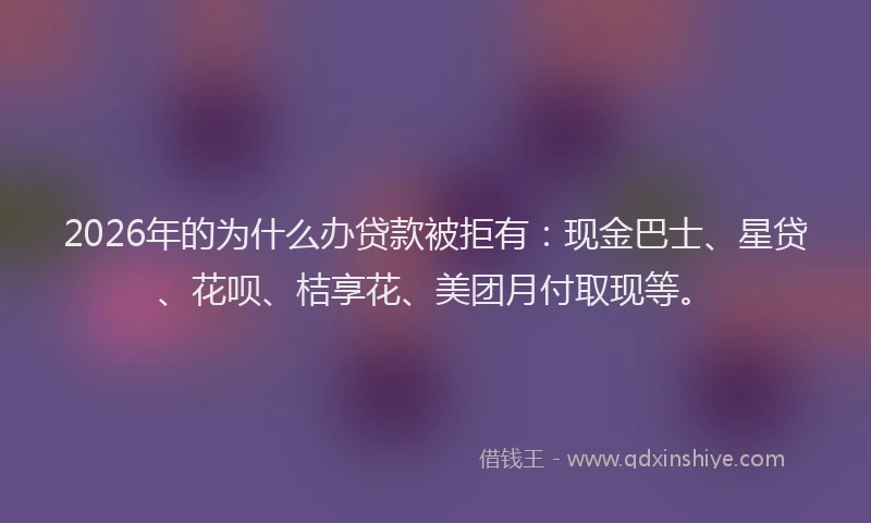 2026年的为什么办贷款被拒有：现金巴士、星贷、花呗、桔享花、美团月付取现等。