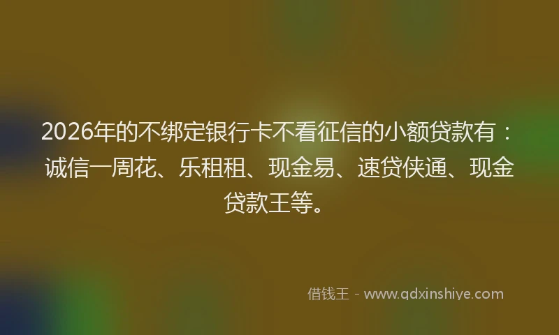 2026年的不绑定银行卡不看征信的小额贷款有：诚信一周花、乐租租、现金易、速贷侠通、现金贷款王等。