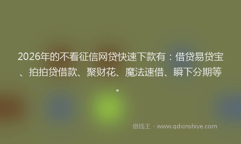 2026年的不看征信网贷快速下款有：借贷易贷宝、拍拍贷借款、聚财花、魔法速借、瞬下分期等。