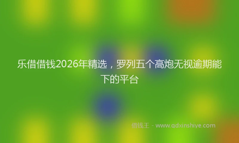 乐借借钱2026年精选，罗列五个高炮无视逾期能下的平台