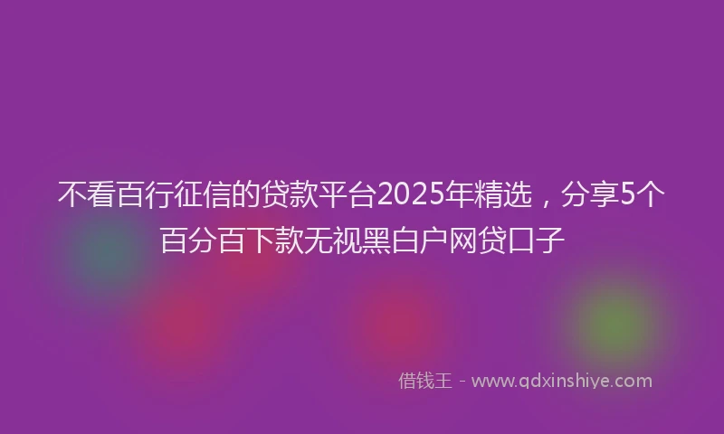 不看百行征信的贷款平台2025年精选，分享5个百分百下款无视黑白户网贷口子
