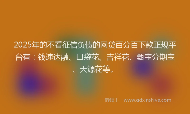 2025年的不看征信负债的网贷百分百下款正规平台有：钱速达融、口袋花、吉祥花、甄宝分期宝、天源花等。